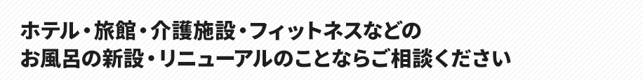 ホテル・旅館・介護施設・フィットネスなどの
お風呂の新設・リニューアルのことならご相談ください