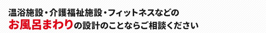 温浴施設・介護福祉施設・フィットネスなどの
お風呂まわりの設計のことならご相談ください